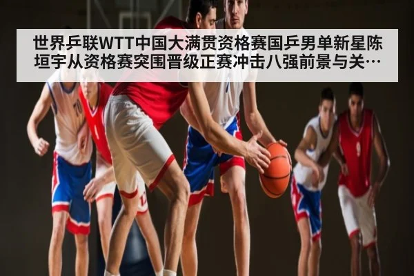 世界乒联WTT中国大满贯资格赛国乒男单新星陈垣宇从资格赛突围晋级正赛冲击八强前景与关键因素分析