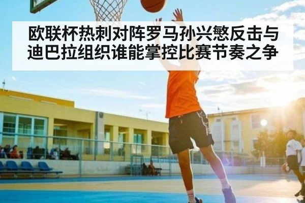 欧联杯热刺对阵罗马孙兴慜反击与迪巴拉组织谁能掌控比赛节奏之争