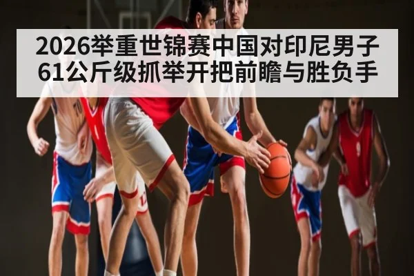 2026举重世锦赛中国对印尼男子61公斤级抓举开把前瞻与胜负手